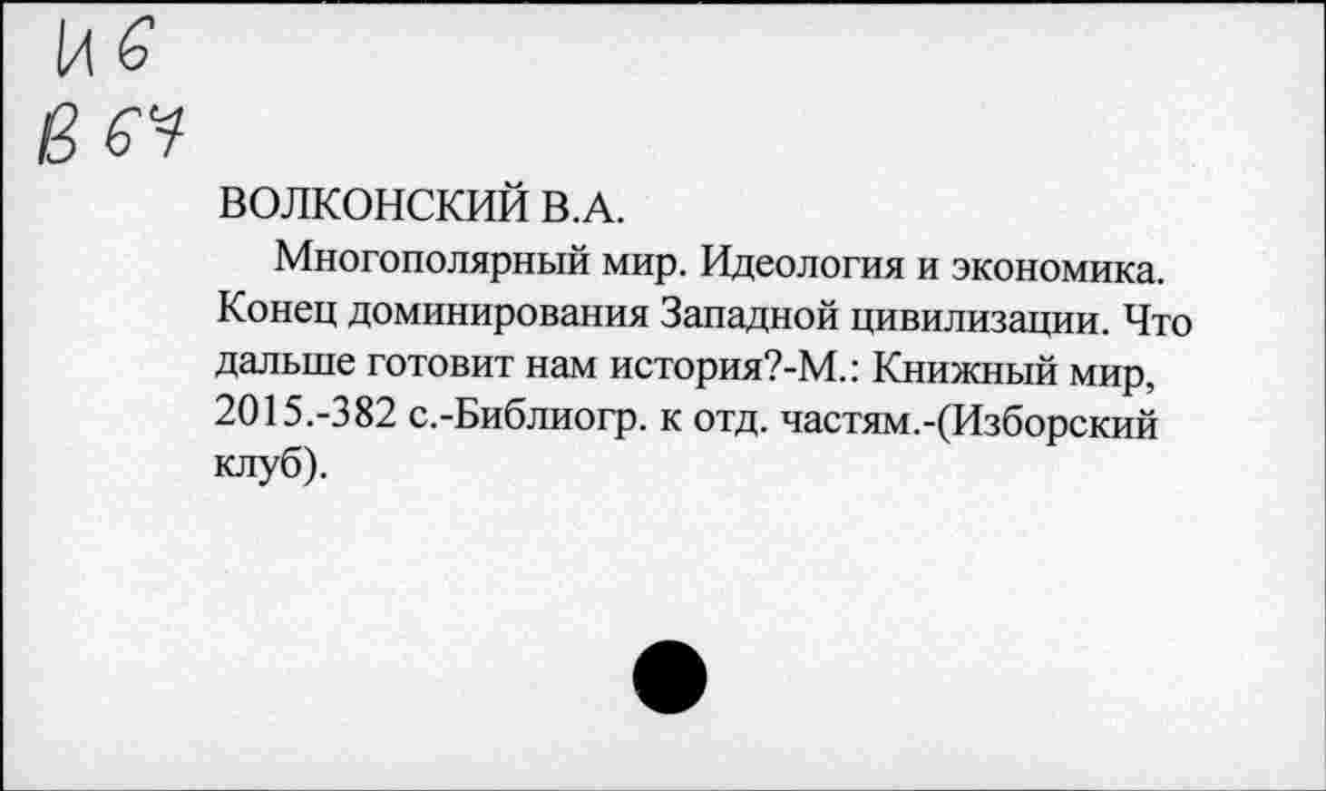 ﻿1л б
Вб^
ВОЛКОНСКИЙ В.А.
Многополярный мир. Идеология и экономика. Конец доминирования Западной цивилизации. Что дальше готовит нам история?-М.: Книжный мир, 2015.-382 с.-Библиогр. к отд. частям.-(Изборский клуб).